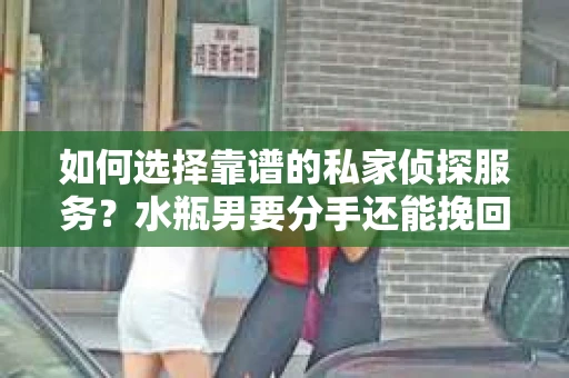如何选择靠谱的私家侦探服务？水瓶男要分手还能挽回吗？