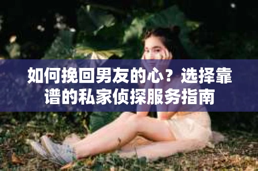 如何挽回男友的心？选择靠谱的私家侦探服务指南