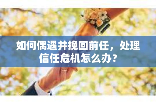 如何偶遇并挽回前任，处理信任危机怎么办？