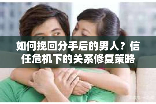 如何挽回分手后的男人？信任危机下的关系修复策略