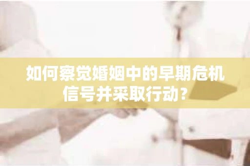如何察觉婚姻中的早期危机信号并采取行动？