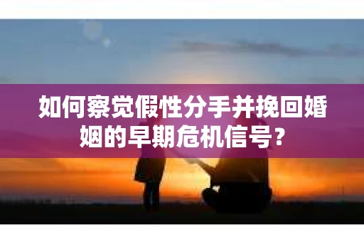 如何察觉假性分手并挽回婚姻的早期危机信号？