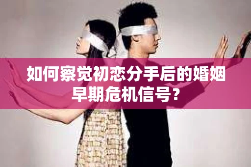 如何察觉初恋分手后的婚姻早期危机信号？