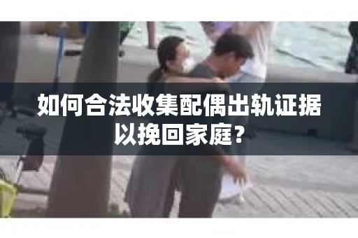 如何合法收集配偶出轨证据以挽回家庭？