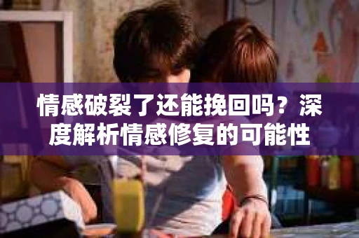 情感破裂了还能挽回吗？深度解析情感修复的可能性