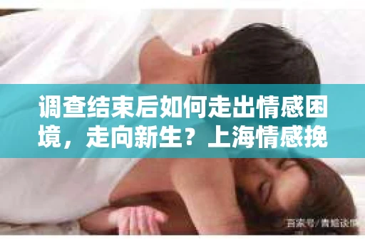 调查结束后如何走出情感困境，走向新生？上海情感挽回婚姻公司给出的专业建议