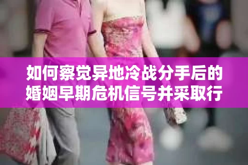 如何察觉异地冷战分手后的婚姻早期危机信号并采取行动？