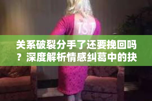 关系破裂分手了还要挽回吗？深度解析情感纠葛中的抉择