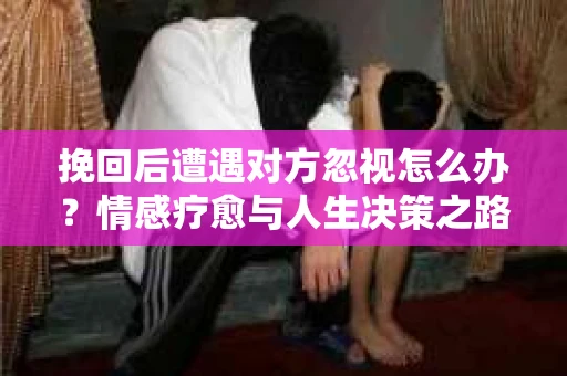 挽回后遭遇对方忽视怎么办?情感疗愈与人生决策之路 挽回后遭遇对方忽视怎么办?情感疗愈与人生决策之路