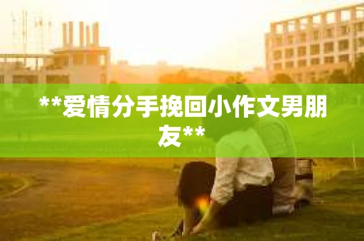 **爱情分手挽回小作文男朋友** **爱情分手挽回小作文男朋友**