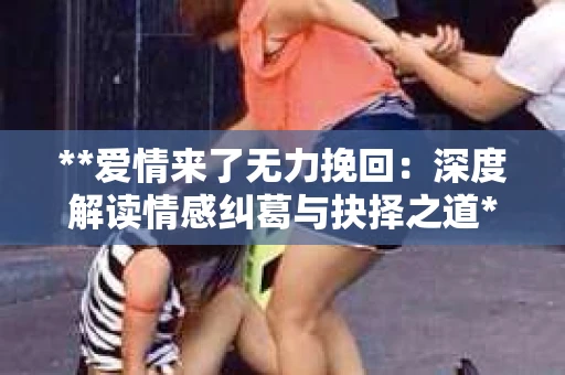 **爱情来了无力挽回:深度解读情感纠葛与抉择之道** **爱情来了无力挽回:深度解读情感纠葛与抉择之道**