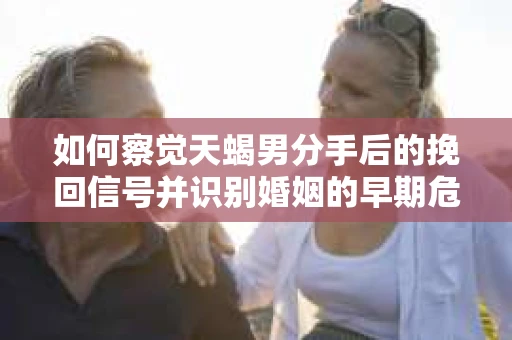 如何察觉天蝎男分手后的挽回信号并识别婚姻的早期危机?怎么办? 如何察觉天蝎男分手后的挽回信号并识别婚姻的早期危机?怎么办?