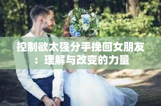 控制欲太强分手挽回女朋友:理解与改变的力量 控制欲太强分手挽回女朋友:理解与改变的力量