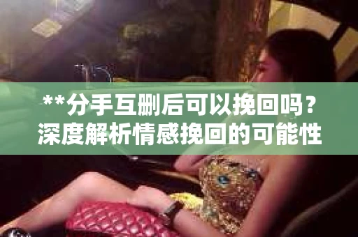 **分手互删后可以挽回吗？深度解析情感挽回的可能性**