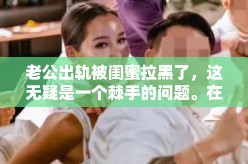 老公出轨被闺蜜拉黑了，这无疑是一个棘手的问题。在这个问题上，我想要和大家分享一下我的看法和经历，希望能给大家带来一些启示。