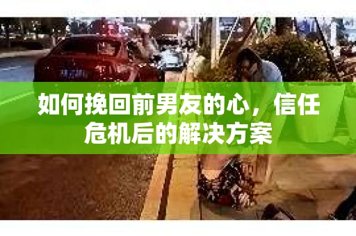 如何挽回前男友的心,信任危机后的解决方案 如何挽回前男友的心,信任危机后的解决方案