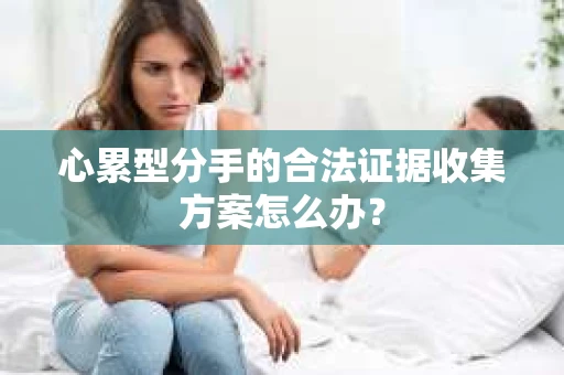 心累型分手的合法证据收集方案怎么办? 心累型分手的合法证据收集方案怎么办?