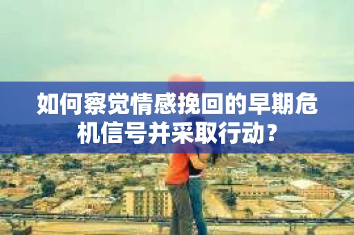 如何察觉情感挽回的早期危机信号并采取行动? 如何察觉情感挽回的早期危机信号并采取行动?
