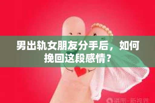 男出轨女朋友分手后，如何挽回这段感情？