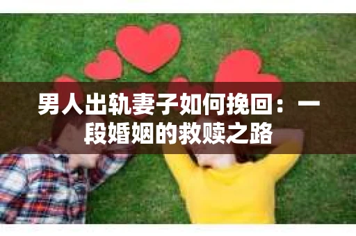 男人出轨妻子如何挽回：一段婚姻的救赎之路