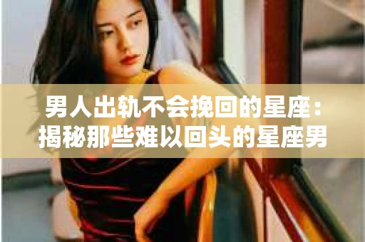 男人出轨不会挽回的星座:揭秘那些难以回头的星座男 男人出轨不会挽回的星座:揭秘那些难以回头的星座男