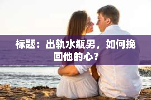 标题:出轨水瓶男,如何挽回他的心? 标题:出轨水瓶男,如何挽回他的心?