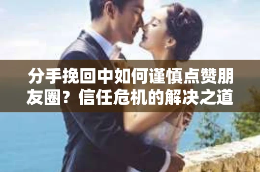 分手挽回中如何谨慎点赞朋友圈？信任危机的解决之道