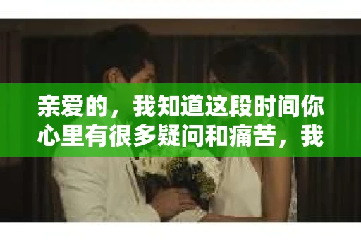 亲爱的，我知道这段时间你心里有很多疑问和痛苦，我也一样。我们在一起的时光，有欢笑也有泪水，那些美好的回忆，我永远都不会忘记。今天，我想通过这条短信，向你表达我的一些想法。
