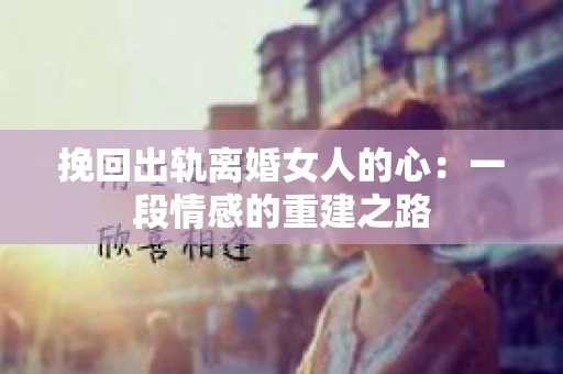 挽回出轨离婚女人的心：一段情感的重建之路