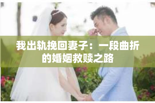 我出轨挽回妻子：一段曲折的婚姻救赎之路