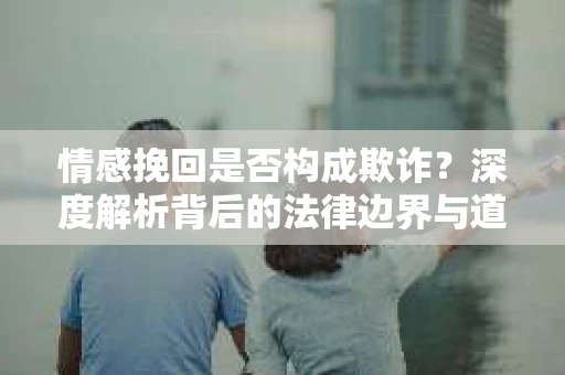 情感挽回是否构成欺诈？深度解析背后的法律边界与道德伦理