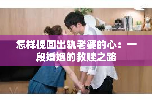 怎样挽回出轨老婆的心:一段婚姻的救赎之路 怎样挽回出轨老婆的心:一段婚姻的救赎之路