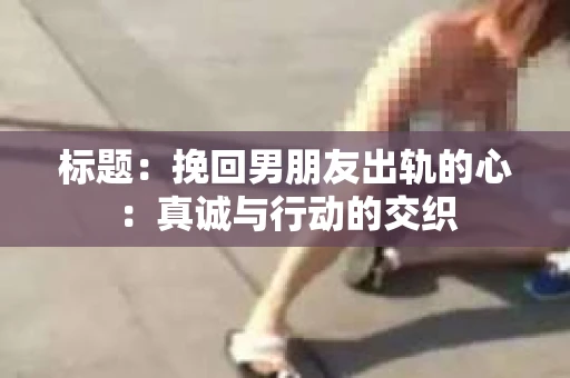 标题：挽回男朋友出轨的心：真诚与行动的交织