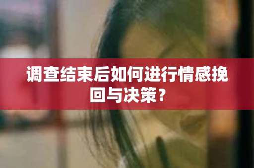 调查结束后如何进行情感挽回与决策？