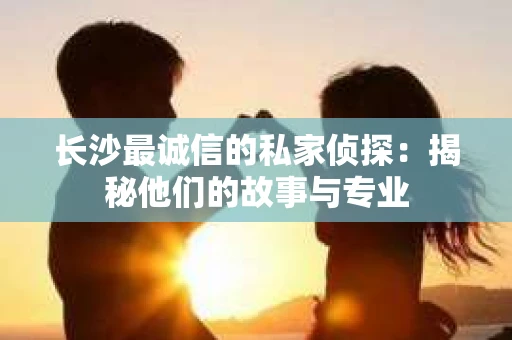 长沙最诚信的私家侦探：揭秘他们的故事与专业