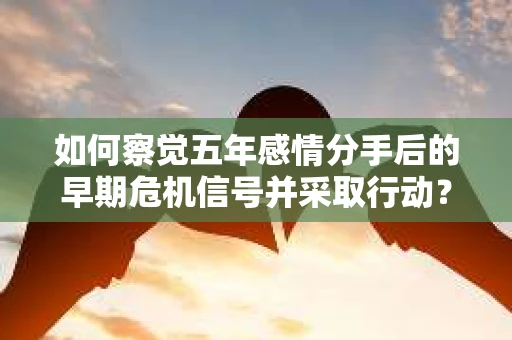 如何察觉五年感情分手后的早期危机信号并采取行动? 如何察觉五年感情分手后的早期危机信号并采取行动?