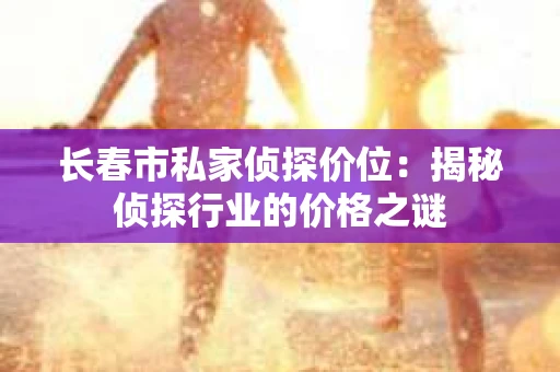 长春市私家侦探价位：揭秘侦探行业的价格之谜