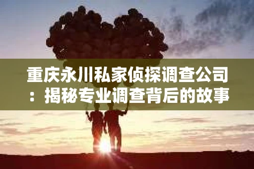 重庆永川私家侦探调查公司：揭秘专业调查背后的故事