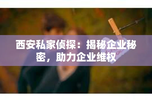 西安私家侦探：揭秘企业秘密，助力企业维权