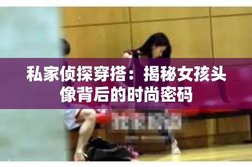 私家侦探穿搭：揭秘女孩头像背后的时尚密码