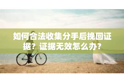 如何合法收集分手后挽回证据？证据无效怎么办？