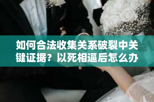 如何合法收集关系破裂中关键证据?以死相逼后怎么办? 如何合法收集关系破裂中关键证据?以死相逼后怎么办?