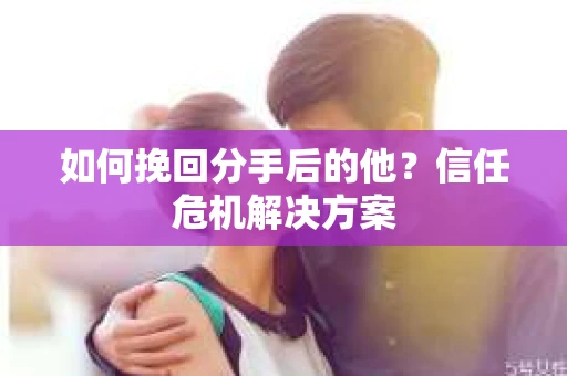 如何挽回分手后的他？信任危机解决方案