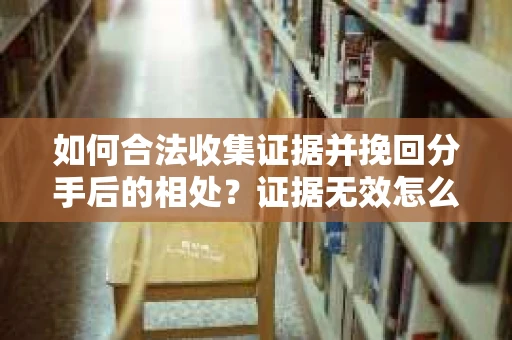 如何合法收集证据并挽回分手后的相处？证据无效怎么办？