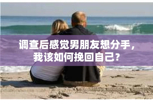 调查后感觉男朋友想分手，我该如何挽回自己？