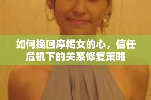 如何挽回摩羯女的心，信任危机下的关系修复策略
