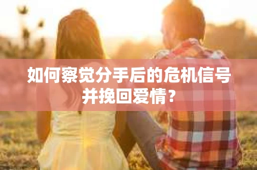 如何察觉分手后的危机信号并挽回爱情？