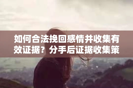 如何合法挽回感情并收集有效证据？分手后证据收集策略