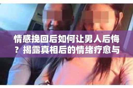 情感挽回后如何让男人后悔？揭露真相后的情绪疗愈与人生决策