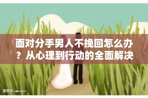面对分手男人不挽回怎么办?从心理到行动的全面解决方案 面对分手男人不挽回怎么办?从心理到行动的全面解决方案